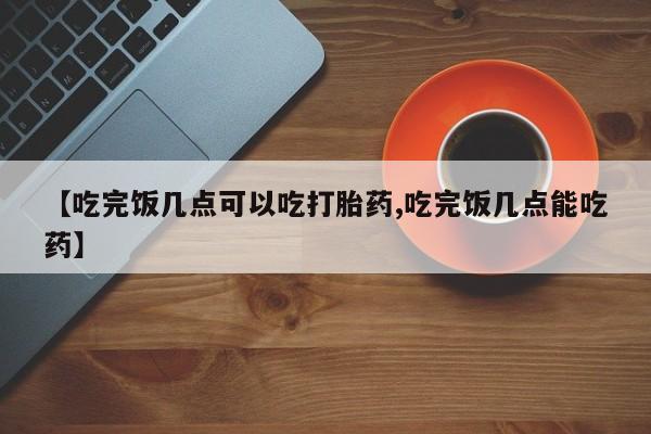 打胎药正品微信联系方式【吃完饭几点可以吃打胎药,吃完饭几点能吃药】