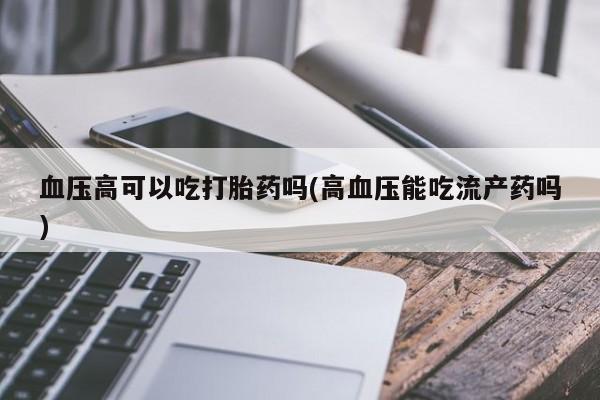 打胎药正品微信联系方式血压高可以吃打胎药吗(高血压能吃流产药吗)