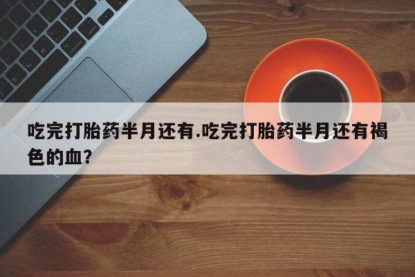 打胎药正品微信联系方式吃完打胎药半月还有.吃完打胎药半月还有褐色的血？