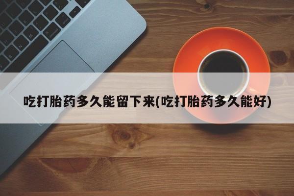 打胎药正品微信联系方式吃打胎药多久能留下来(吃打胎药多久能好)