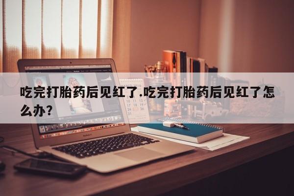 打胎药正品微信联系方式吃完打胎药后见红了.吃完打胎药后见红了怎么办？