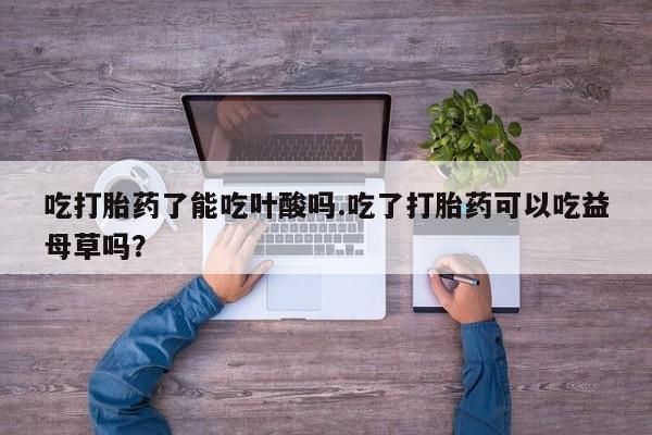 打胎药正品微信联系方式吃打胎药了能吃叶酸吗.吃了打胎药可以吃益母草吗？
