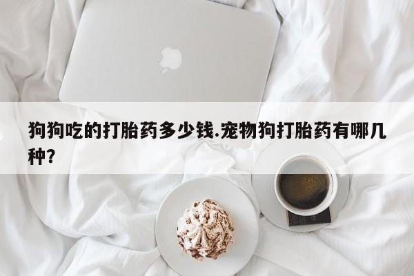 打胎药正品微信联系方式狗狗吃的打胎药多少钱.宠物狗打胎药有哪几种？
