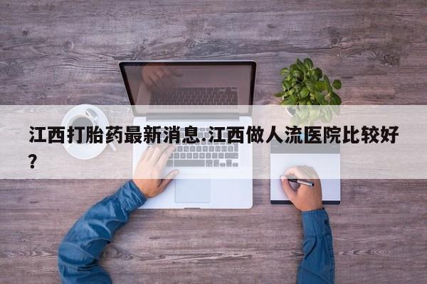 打胎药正品微信联系方式江西打胎药最新消息.江西做人流医院比较好？