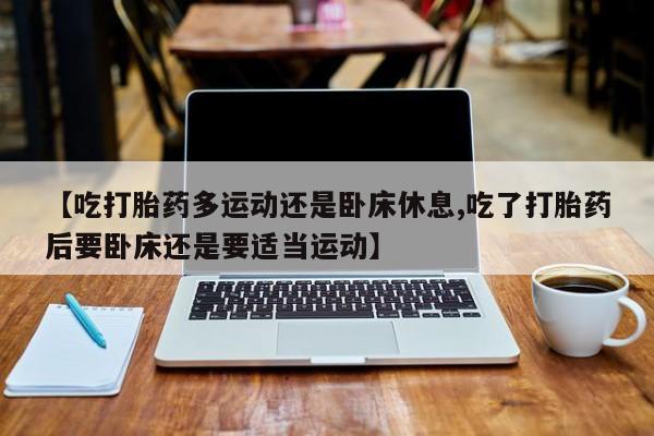 打胎药正品微信联系方式【吃打胎药多运动还是卧床休息,吃了打胎药后要卧床还是要适当运动】