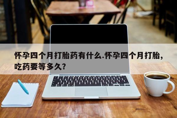 打胎药正品微信联系方式怀孕四个月打胎药有什么.怀孕四个月打胎,吃药要等多久？