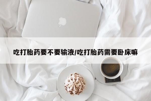 打胎药正品微信联系方式吃打胎药要不要输液/吃打胎药需要卧床嘛