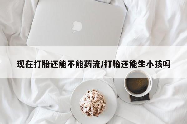 打胎药正品微信联系方式现在打胎还能不能药流/打胎还能生小孩吗