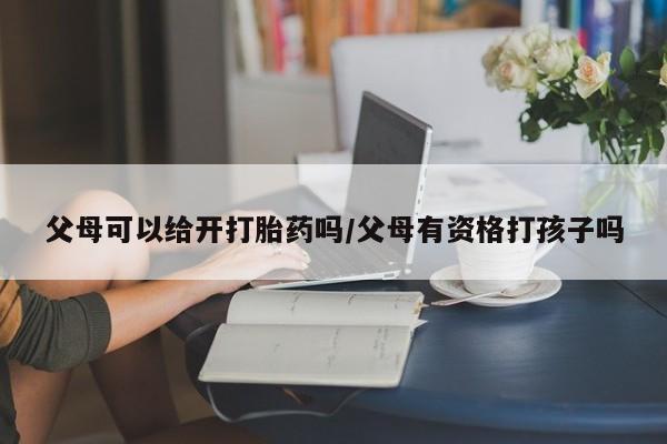 打胎药正品微信联系方式父母可以给开打胎药吗/父母有资格打孩子吗