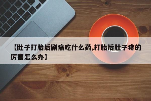 打胎药正品微信联系方式【肚子打胎后剧痛吃什么药,打胎后肚子疼的厉害怎么办】