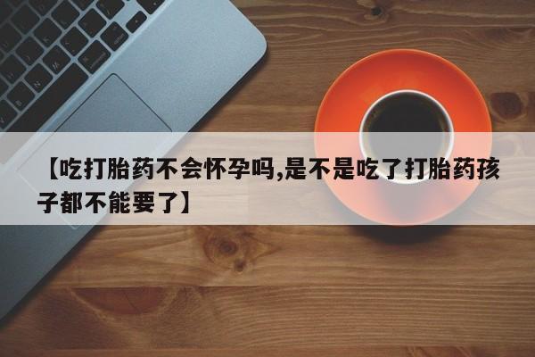打胎药正品微信联系方式【吃打胎药不会怀孕吗,是不是吃了打胎药孩子都不能要了】