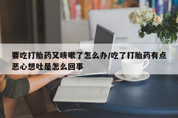 打胎药正品微信联系方式要吃打胎药又咳嗽了怎么办/吃了打胎药有点恶心想吐是怎么回事