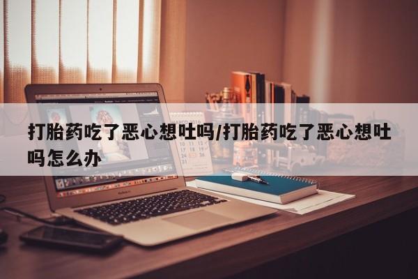 打胎药正品微信联系方式打胎药吃了恶心想吐吗/打胎药吃了恶心想吐吗怎么办