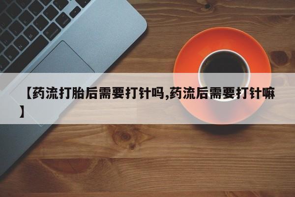 打胎药正品微信联系方式【药流打胎后需要打针吗,药流后需要打针嘛】