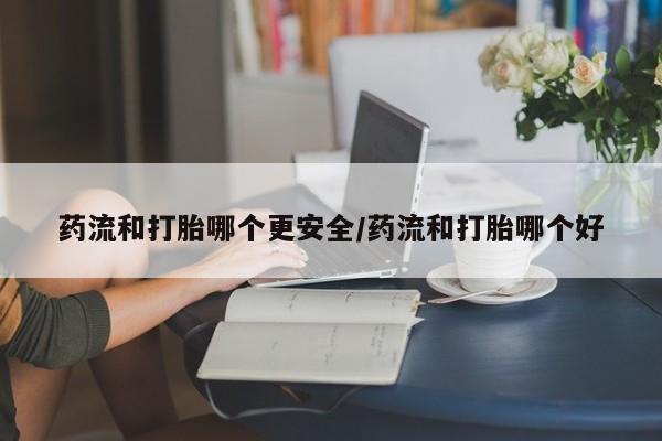 打胎药正品微信联系方式药流和打胎哪个更安全/药流和打胎哪个好