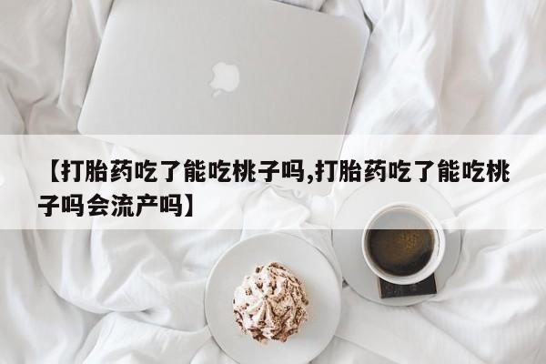 打胎药正品微信联系方式【打胎药吃了能吃桃子吗,打胎药吃了能吃桃子吗会流产吗】