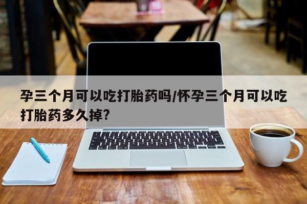 打胎药正品微信联系方式孕三个月可以吃打胎药吗/怀孕三个月可以吃打胎药多久掉?