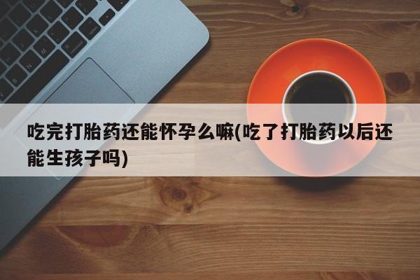 打胎药正品微信联系方式吃完打胎药还能怀孕么嘛(吃了打胎药以后还能生孩子吗)