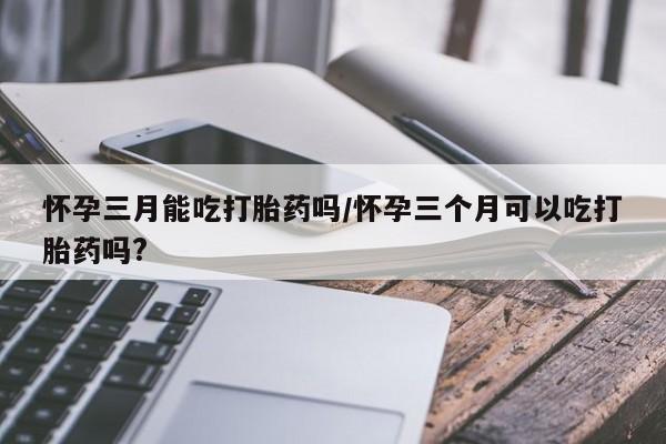 打胎药正品微信联系方式怀孕三月能吃打胎药吗/怀孕三个月可以吃打胎药吗?