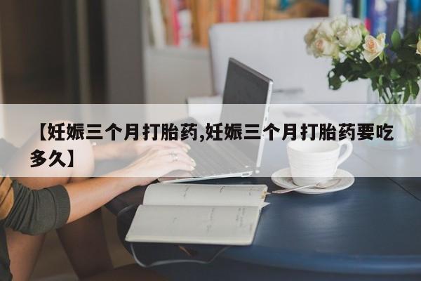 打胎药正品微信联系方式【妊娠三个月打胎药,妊娠三个月打胎药要吃多久】