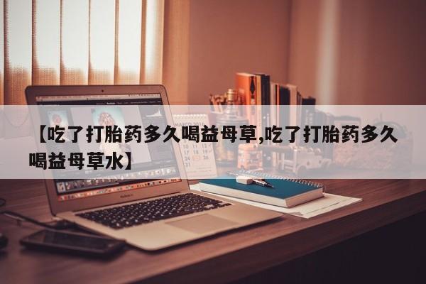 打胎药正品微信联系方式【吃了打胎药多久喝益母草,吃了打胎药多久喝益母草水】