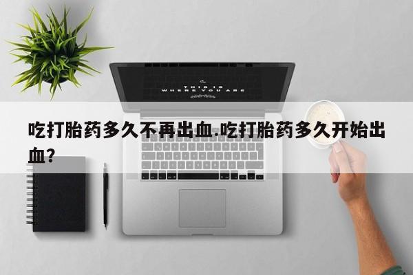 打胎药正品微信联系方式吃打胎药多久不再出血.吃打胎药多久开始出血？