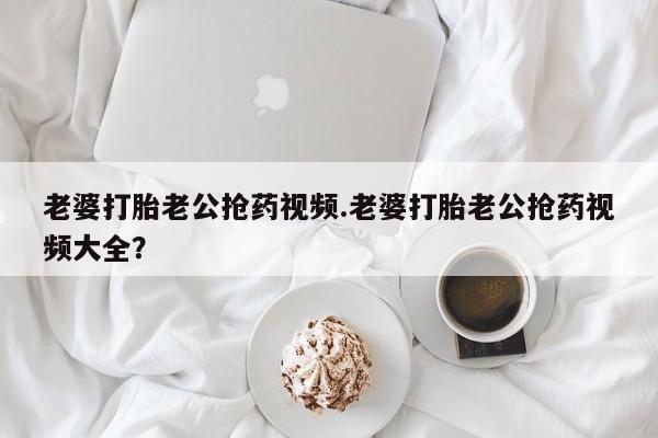 打胎药正品微信联系方式老婆打胎老公抢药视频.老婆打胎老公抢药视频大全？