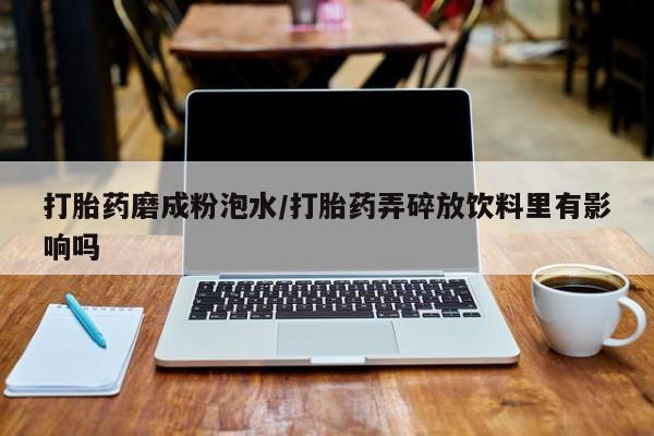 打胎药正品微信联系方式打胎药磨成粉泡水/打胎药弄碎放饮料里有影响吗