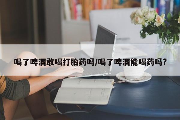 打胎药正品微信联系方式喝了啤酒敢喝打胎药吗/喝了啤酒能喝药吗?