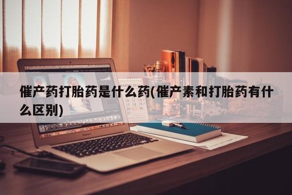 打胎药正品微信联系方式催产药打胎药是什么药(催产素和打胎药有什么区别)
