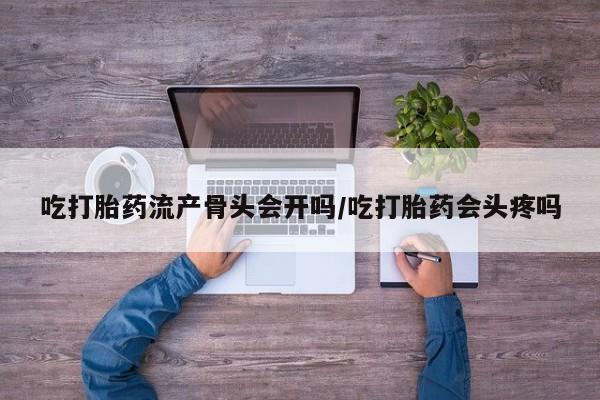 打胎药正品微信联系方式吃打胎药流产骨头会开吗/吃打胎药会头疼吗