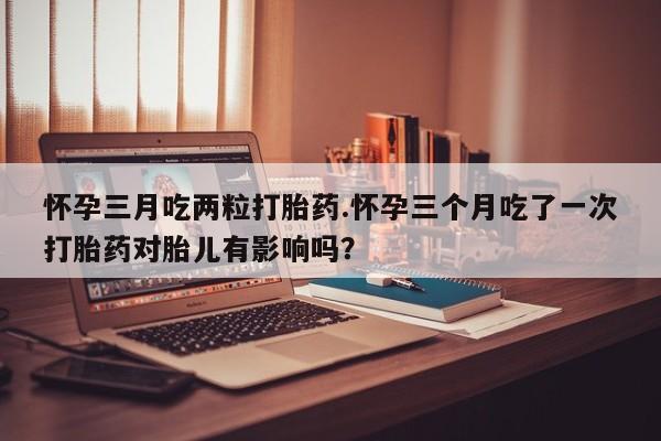 打胎药正品微信联系方式怀孕三月吃两粒打胎药.怀孕三个月吃了一次打胎药对胎儿有影响吗？