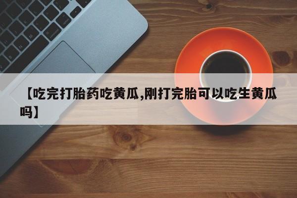 打胎药正品微信联系方式【吃完打胎药吃黄瓜,刚打完胎可以吃生黄瓜吗】