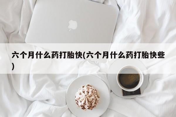 打胎药正品微信联系方式六个月什么药打胎快(六个月什么药打胎快些)