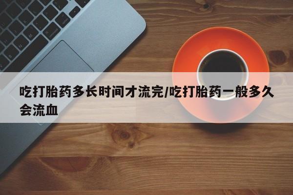打胎药正品微信联系方式吃打胎药多长时间才流完/吃打胎药一般多久会流血