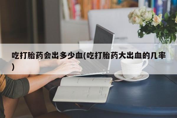 打胎药正品微信联系方式吃打胎药会出多少血(吃打胎药大出血的几率)