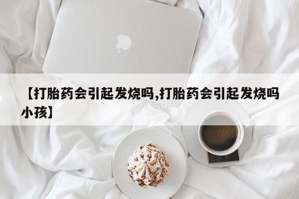 打胎药正品微信联系方式【打胎药会引起发烧吗,打胎药会引起发烧吗小孩】