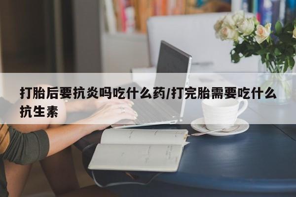 打胎药正品微信联系方式打胎后要抗炎吗吃什么药/打完胎需要吃什么抗生素
