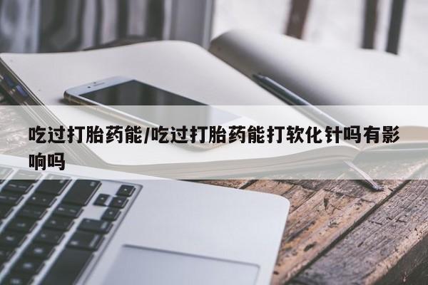 打胎药正品微信联系方式吃过打胎药能/吃过打胎药能打软化针吗有影响吗