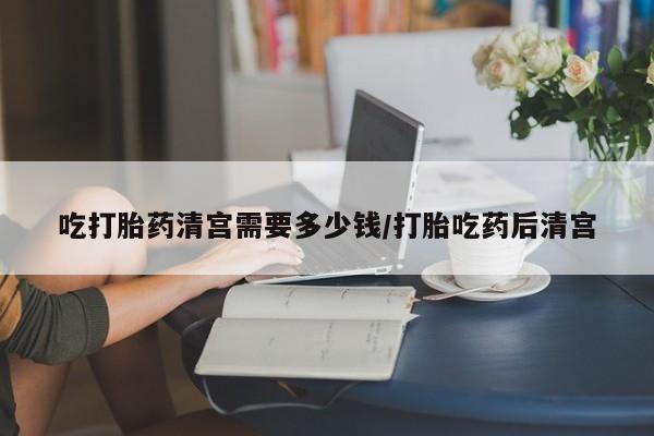 打胎药正品微信联系方式吃打胎药清宫需要多少钱/打胎吃药后清宫