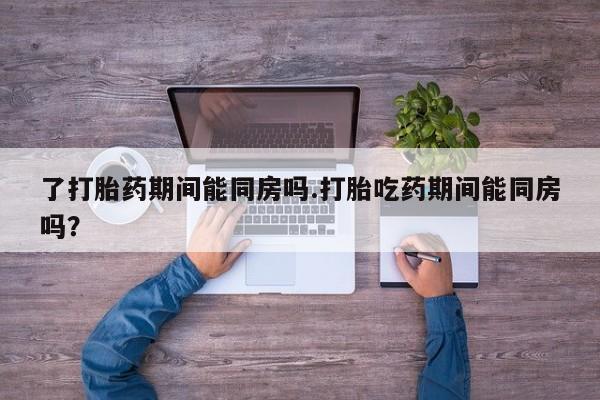打胎药正品微信联系方式了打胎药期间能同房吗.打胎吃药期间能同房吗？