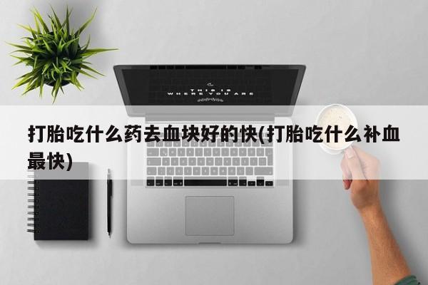 打胎药正品微信联系方式打胎吃什么药去血块好的快(打胎吃什么补血最快)