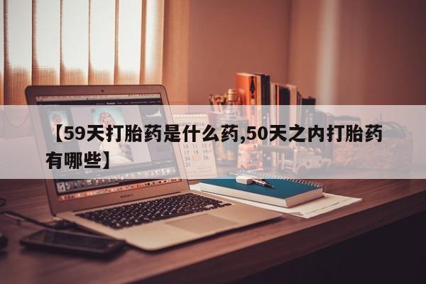 打胎药正品微信联系方式【59天打胎药是什么药,50天之内打胎药有哪些】