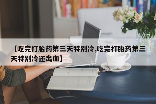 打胎药正品微信联系方式【吃完打胎药第三天特别冷,吃完打胎药第三天特别冷还出血】