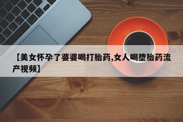 打胎药正品微信联系方式【美女怀孕了婆婆喝打胎药,女人喝堕胎药流产视频】