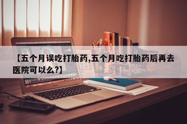 打胎药正品微信联系方式【五个月误吃打胎药,五个月吃打胎药后再去医院可以么?】
