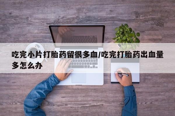 打胎药正品微信联系方式吃完小片打胎药留很多血/吃完打胎药出血量多怎么办