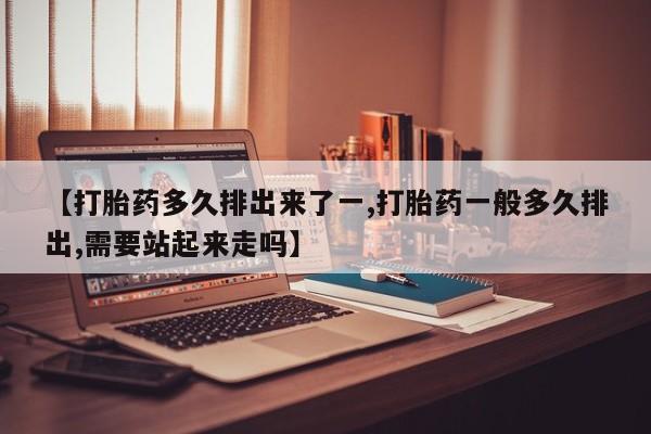 打胎药正品微信联系方式【打胎药多久排出来了一,打胎药一般多久排出,需要站起来走吗】