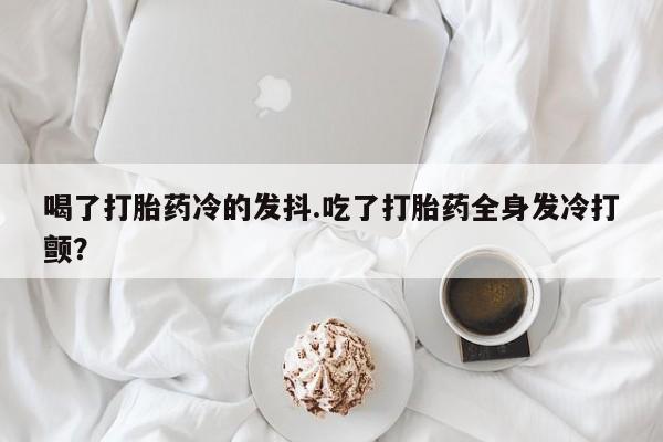 打胎药正品微信联系方式喝了打胎药冷的发抖.吃了打胎药全身发冷打颤？