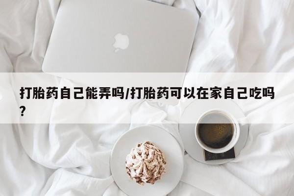 打胎药正品微信联系方式打胎药自己能弄吗/打胎药可以在家自己吃吗?